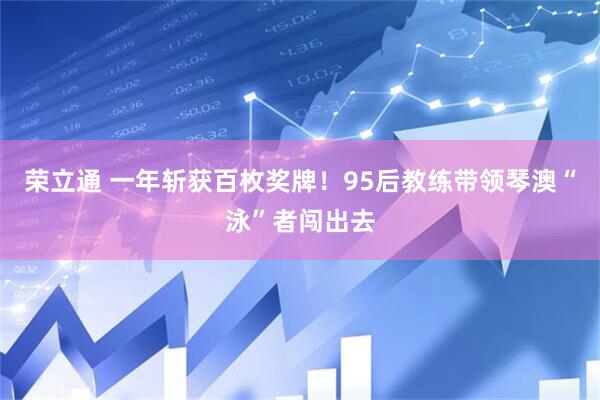 荣立通 一年斩获百枚奖牌！95后教练带领琴澳“泳”者闯出去