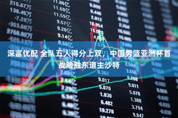 深富优配 全队五人得分上双，中国男篮亚洲杯首战险胜东道主沙特