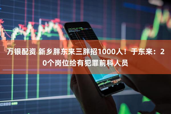 万银配资 新乡胖东来三胖招1000人！于东来：20个岗位给有犯罪前科人员