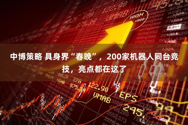 中博策略 具身界“春晚”，200家机器人同台竞技，亮点都在这了