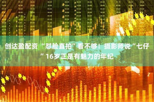 创达盈配资 “怼脸直拍”看不够！摄影师说“七仔”16岁正是有魅力的年纪