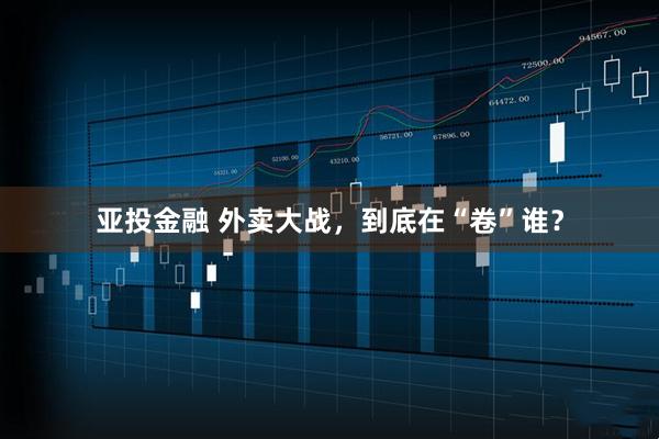 亚投金融 外卖大战，到底在“卷”谁？