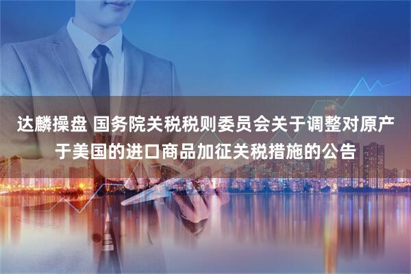 达麟操盘 国务院关税税则委员会关于调整对原产于美国的进口商品加征关税措施的公告
