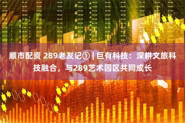 顺市配资 289老友记① | 巨有科技：深耕文旅科技融合，与289艺术园区共同成长