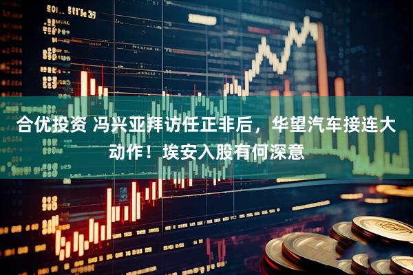 合优投资 冯兴亚拜访任正非后，华望汽车接连大动作！埃安入股有何深意