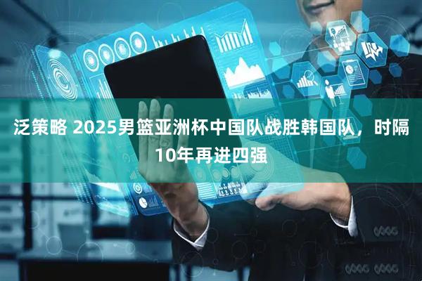 泛策略 2025男篮亚洲杯中国队战胜韩国队，时隔10年再进四强