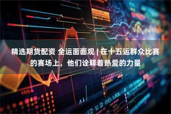 精选期货配资 全运面面观 | 在十五运群众比赛的赛场上，他们诠释着热爱的力量