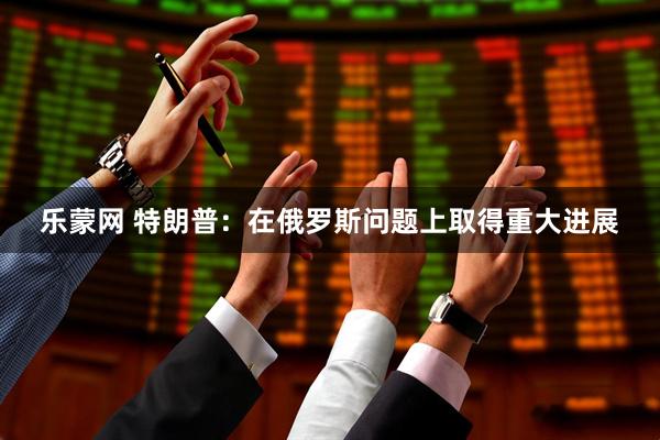 乐蒙网 特朗普：在俄罗斯问题上取得重大进展