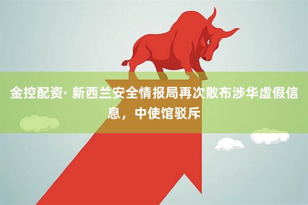 金控配资· 新西兰安全情报局再次散布涉华虚假信息，中使馆驳斥