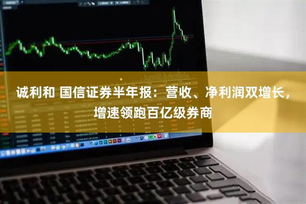诚利和 国信证券半年报：营收、净利润双增长，增速领跑百亿级券商