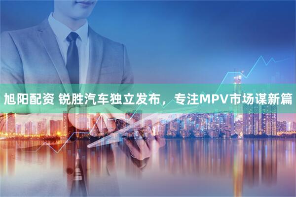 旭阳配资 锐胜汽车独立发布，专注MPV市场谋新篇