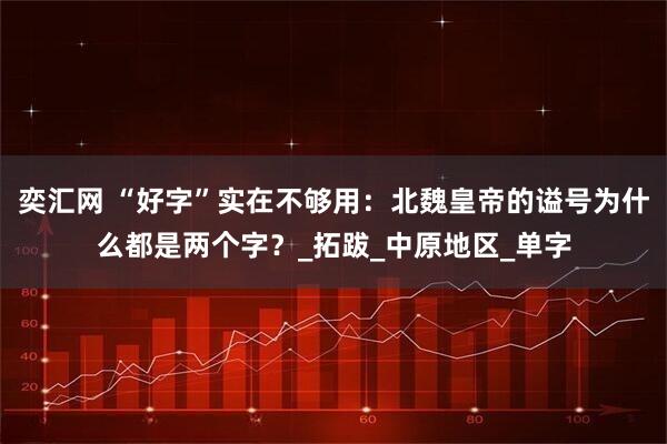 奕汇网 “好字”实在不够用：北魏皇帝的谥号为什么都是两个字？_拓跋_中原地区_单字