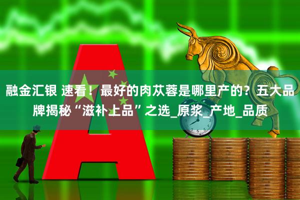 融金汇银 速看！最好的肉苁蓉是哪里产的？五大品牌揭秘“滋补上品”之选_原浆_产地_品质