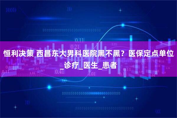 恒利决策 西昌东大男科医院黑不黑?医保定点单位_诊疗_医生_患者