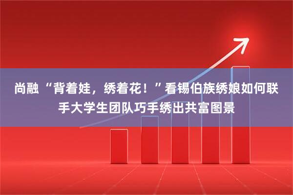 尚融 “背着娃，绣着花！”看锡伯族绣娘如何联手大学生团队巧手绣出共富图景