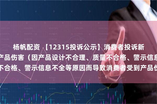 杨帆配资 【12315投诉公示】消费者投诉新宝股份导致消费者受到产品伤害(因产品设计不合理、质量不合格、警示信息不全等原因而导致消费者受到产品伤害)问题