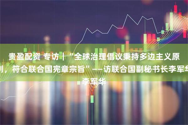 贵盈配资 专访|“全球治理倡议秉持多边主义原则,符合联合国宪章宗旨”——访联合国副秘书长李军华