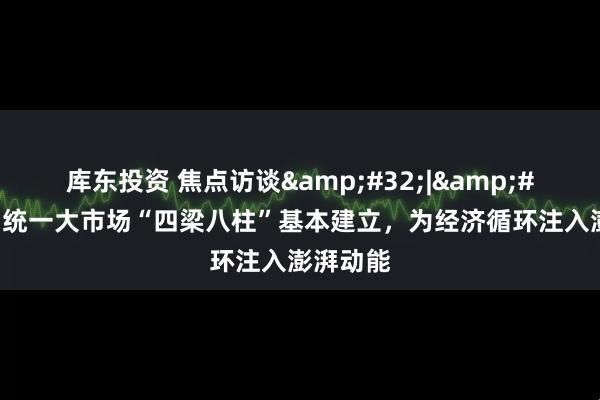 库东投资 焦点访谈 | 全国统一大市场“四梁八柱”基本建立，为经济循环注入澎湃动能
