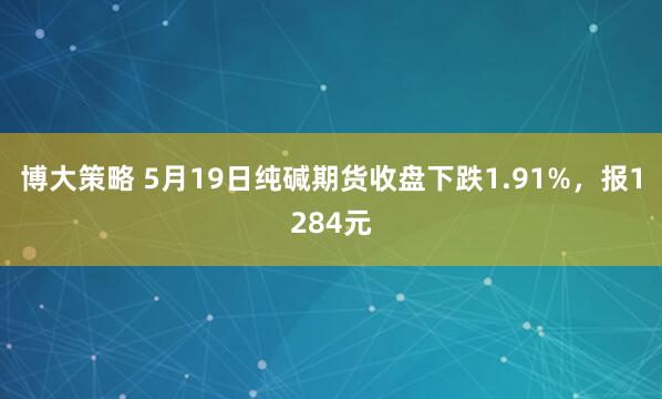 博大策略 5月19日纯碱期货收盘下跌1.91%，报1284元
