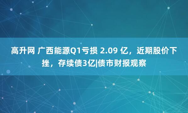 高升网 广西能源Q1亏损 2.09 亿，近期股价下挫，存续债3亿|债市财报观察
