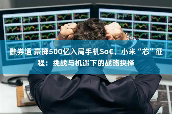 融券通 豪掷500亿入局手机SoC，小米“芯”征程：挑战与机遇下的战略抉择
