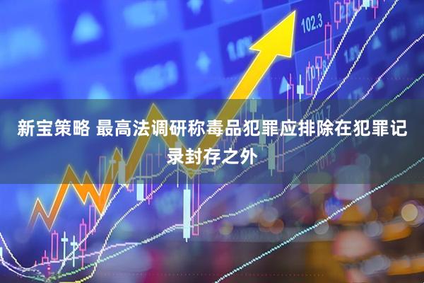 新宝策略 最高法调研称毒品犯罪应排除在犯罪记录封存之外
