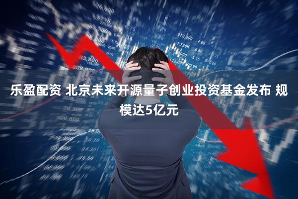 乐盈配资 北京未来开源量子创业投资基金发布 规模达5亿元