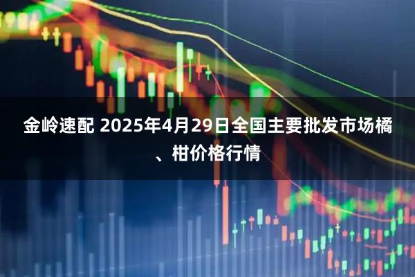 金岭速配 2025年4月29日全国主要批发市场橘、柑价格行情
