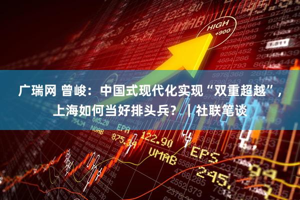 广瑞网 曾峻：中国式现代化实现“双重超越”，上海如何当好排头兵？｜社联笔谈